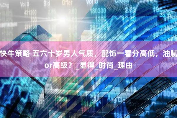 快牛策略 五六十岁男人气质，配饰一看分高低，油腻or高级？_显得_时尚_理由