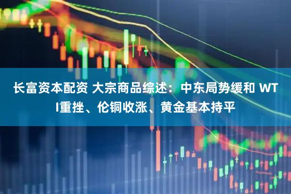 长富资本配资 大宗商品综述：中东局势缓和 WTI重挫、伦铜收涨、黄金基本持平