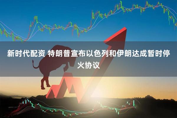 新时代配资 特朗普宣布以色列和伊朗达成暂时停火协议