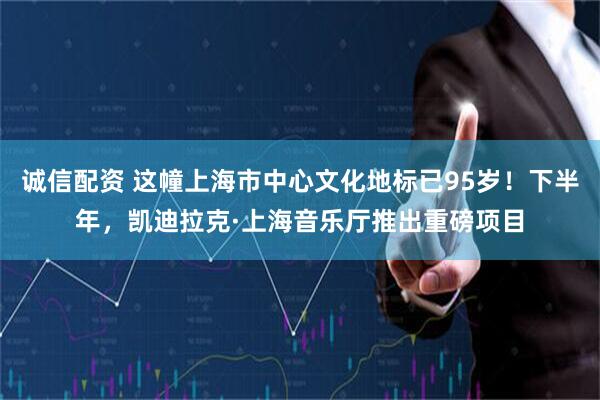 诚信配资 这幢上海市中心文化地标已95岁！下半年，凯迪拉克·上海音乐厅推出重磅项目