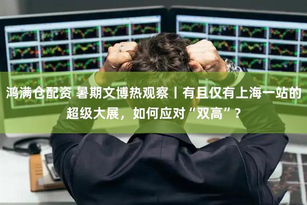 鸿满仓配资 暑期文博热观察丨有且仅有上海一站的超级大展，如何应对“双高”？