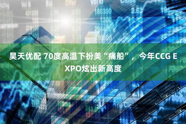 昊天优配 70度高温下扮美“痛船”，今年CCG EXPO炫出新高度
