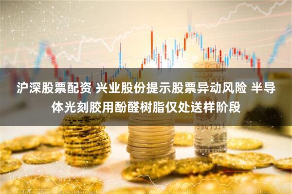 沪深股票配资 兴业股份提示股票异动风险 半导体光刻胶用酚醛树脂仅处送样阶段