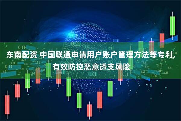 东南配资 中国联通申请用户账户管理方法等专利, 有效防控恶意透支风险