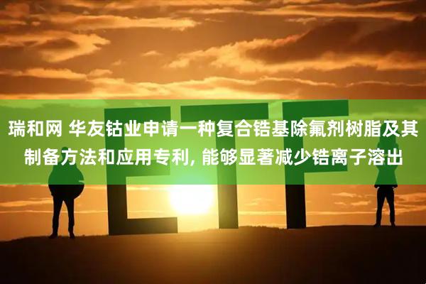 瑞和网 华友钴业申请一种复合锆基除氟剂树脂及其制备方法和应用专利, 能够显著减少锆离子溶出