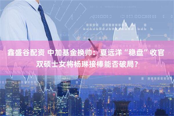 鑫盛谷配资 中加基金换帅：夏远洋“稳盘”收官 双硕士女将杨琳接棒能否破局？