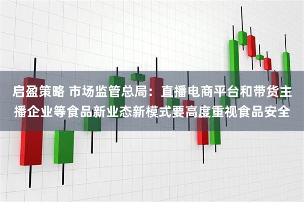 启盈策略 市场监管总局：直播电商平台和带货主播企业等食品新业态新模式要高度重视食品安全