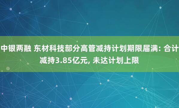 中银两融 东材科技部分高管减持计划期限届满: 合计减持3.85亿元, 未达计划上限
