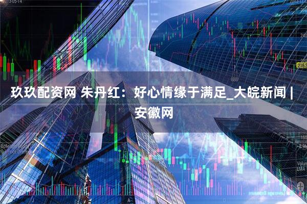 玖玖配资网 朱丹红：好心情缘于满足_大皖新闻 | 安徽网