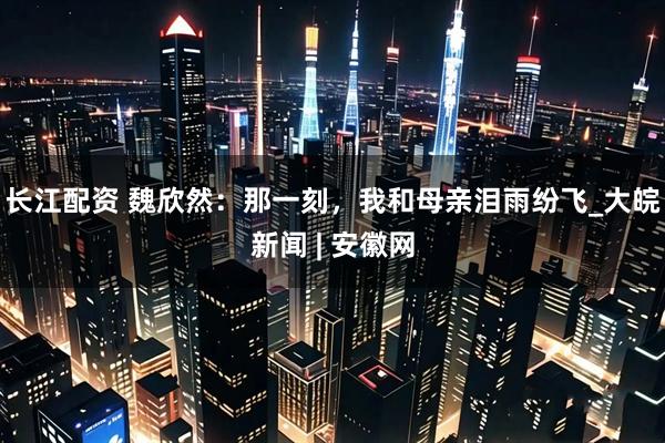 长江配资 魏欣然：那一刻，我和母亲泪雨纷飞_大皖新闻 | 安徽网