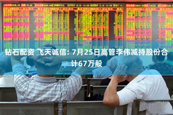 钻石配资 飞天诚信: 7月25日高管李伟减持股份合计67万股