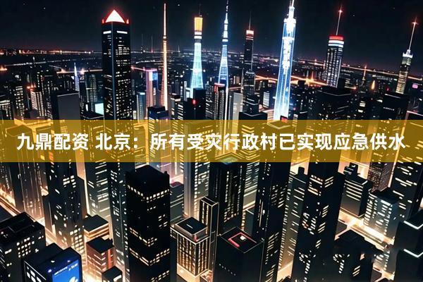 九鼎配资 北京：所有受灾行政村已实现应急供水