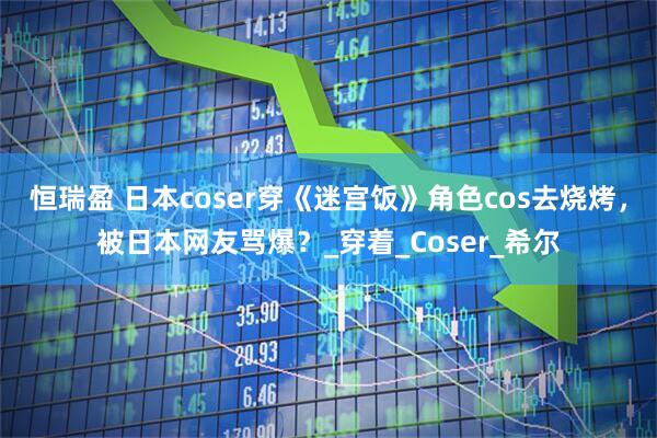 恒瑞盈 日本coser穿《迷宫饭》角色cos去烧烤，被日本网友骂爆？_穿着_Coser_希尔