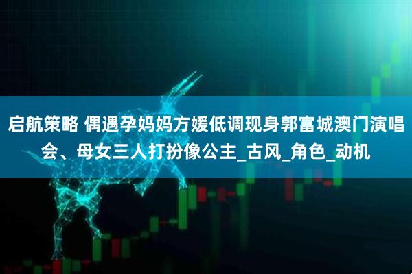 启航策略 偶遇孕妈妈方媛低调现身郭富城澳门演唱会、母女三人打扮像公主_古风_角色_动机