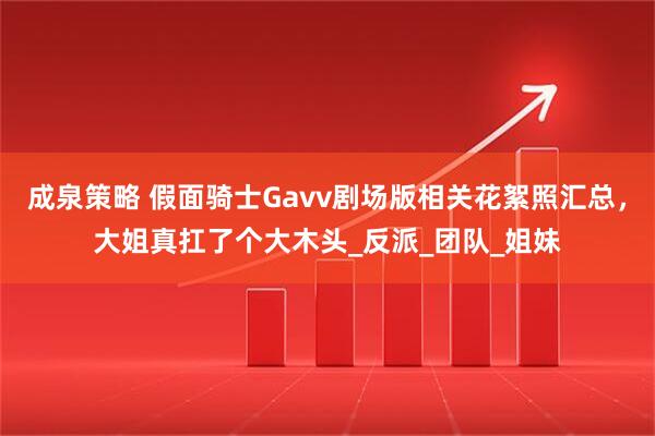 成泉策略 假面骑士Gavv剧场版相关花絮照汇总，大姐真扛了个大木头_反派_团队_姐妹