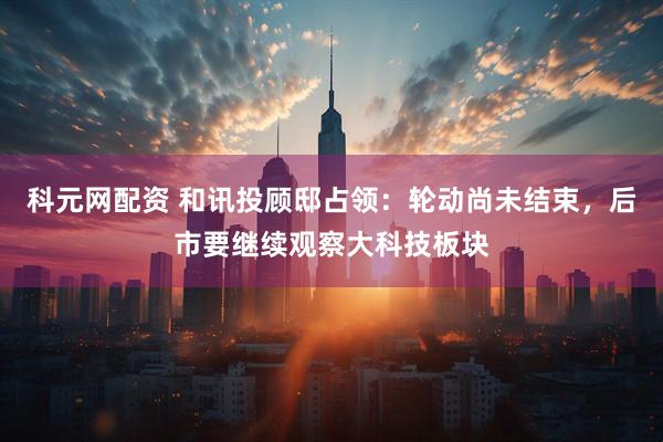 科元网配资 和讯投顾邸占领：轮动尚未结束，后市要继续观察大科技板块