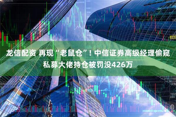 龙信配资 再现“老鼠仓”! 中信证券高级经理偷窥私募大佬持仓被罚没426万