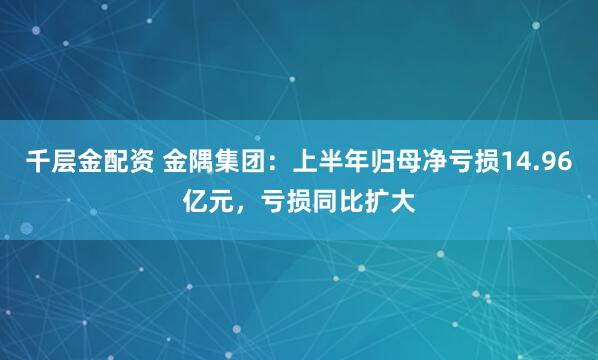 千层金配资 金隅集团：上半年归母净亏损14.96亿元，亏损同比扩大