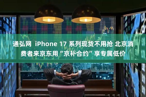 通弘网  iPhone 17 系列现货不用抢 北京消费者来京东用“京补合约”享专属低价