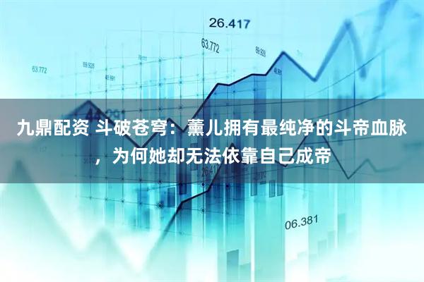 九鼎配资 斗破苍穹：薰儿拥有最纯净的斗帝血脉，为何她却无法依靠自己成帝