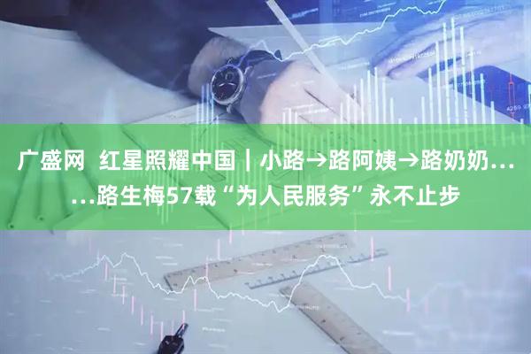 广盛网  红星照耀中国｜小路→路阿姨→路奶奶……路生梅57载“为人民服务”永不止步