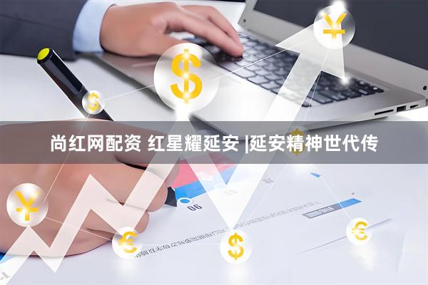 尚红网配资 红星耀延安 |延安精神世代传