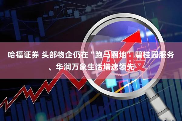 哈福证券 头部物企仍在“跑马圈地” 碧桂园服务、华润万象生活增速领先