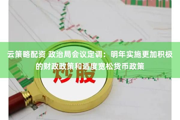 云策略配资 政治局会议定调：明年实施更加积极的财政政策和适度宽松货币政策