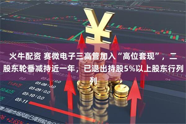 火牛配资 赛微电子三高管加入“高位套现”，二股东轮番减持近一年，已退出持股5%以上股东行列