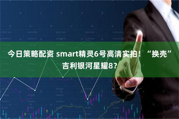 今日策略配资 smart精灵6号高清实拍！“换壳”吉利银河星耀8？