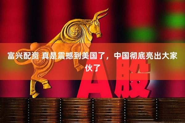 富兴配资 真是震撼到美国了，中国彻底亮出大家伙了
