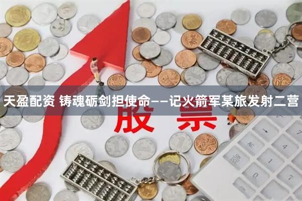 天盈配资 铸魂砺剑担使命——记火箭军某旅发射二营