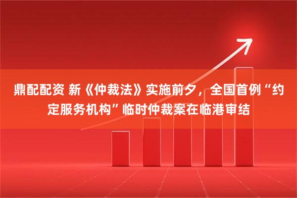 鼎配配资 新《仲裁法》实施前夕，全国首例“约定服务机构”临时仲裁案在临港审结