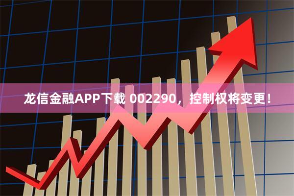 龙信金融APP下载 002290，控制权将变更！