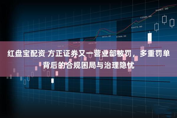 红盘宝配资 方正证券又一营业部被罚，多重罚单背后的合规困局与治理隐忧
