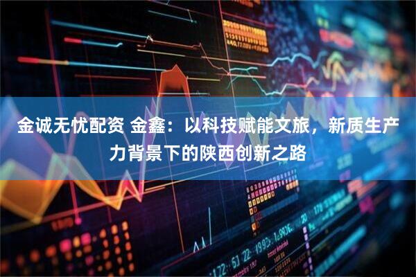 金诚无忧配资 金鑫：以科技赋能文旅，新质生产力背景下的陕西创新之路