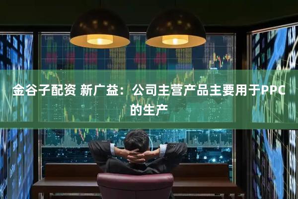 金谷子配资 新广益：公司主营产品主要用于PPC的生产