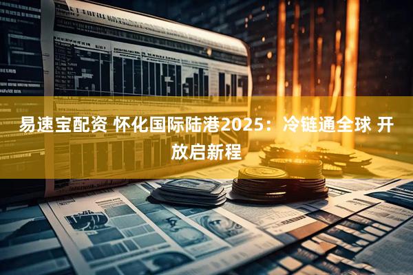 易速宝配资 怀化国际陆港2025：冷链通全球 开放启新程