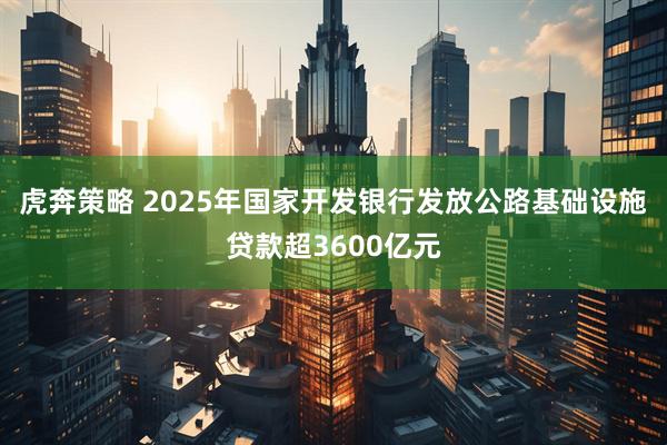 虎奔策略 2025年国家开发银行发放公路基础设施贷款超3600亿元