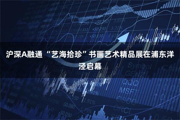 沪深A融通 “艺海拾珍”书画艺术精品展在浦东洋泾启幕